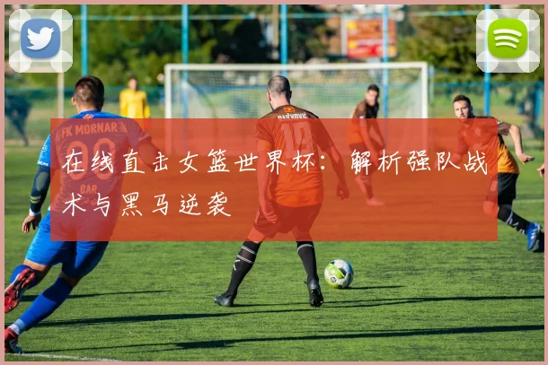 在线直击女篮世界杯：解析强队战术与黑马逆袭