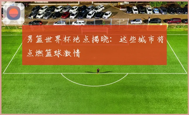 男篮世界杯地点揭晓：这些城市将点燃篮球激情