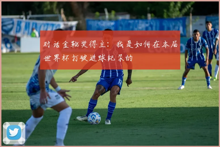 对话金靴奖得主：我是如何在本届世界杯打破进球纪录的