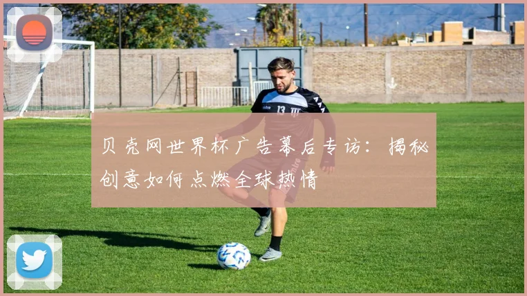 贝壳网世界杯广告幕后专访：揭秘创意如何点燃全球热情