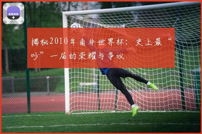 揭秘2010年南非世界杯：史上最“吵”一届的荣耀与争议