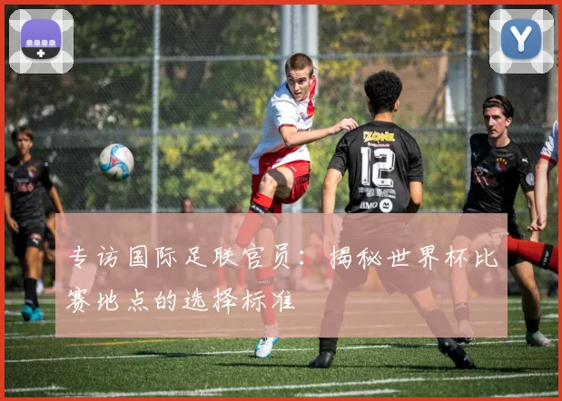 专访国际足联官员：揭秘世界杯比赛地点的选择标准