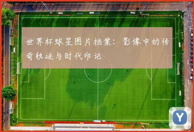 世界杯球星图片档案：影像中的传奇轨迹与时代印记
