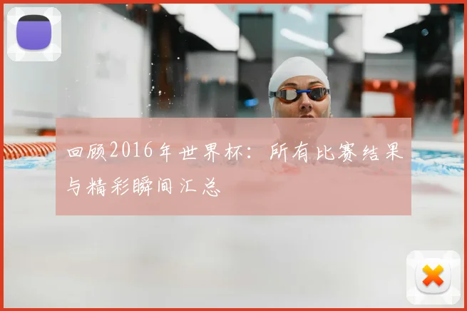 回顾2016年世界杯:所有比赛结果与精彩瞬间汇总