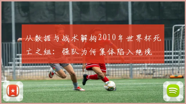 从数据与战术解构2010年世界杯死亡之组：强队为何集体陷入绝境
