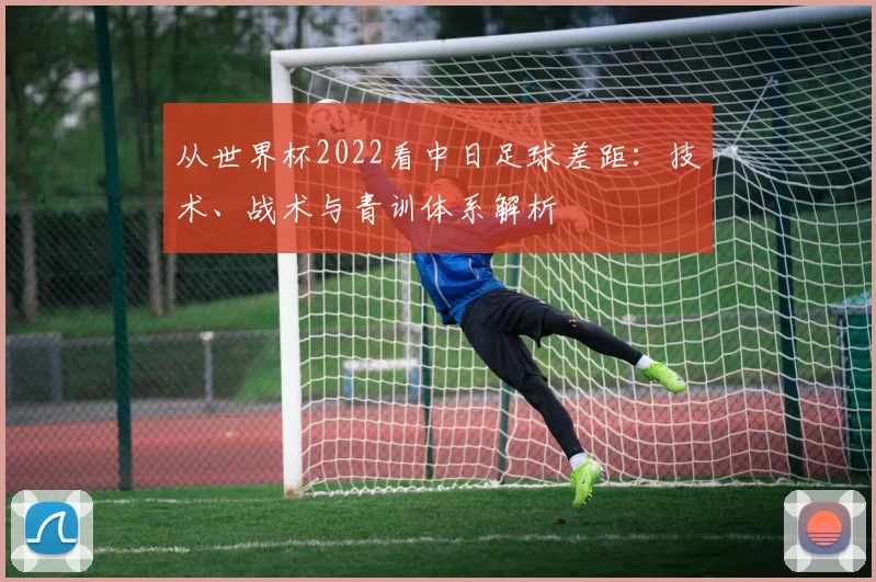 从世界杯2022看中日足球差距：技术、战术与青训体系解析