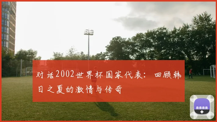 对话2002世界杯国家代表：回顾韩日之夏的激情与传奇