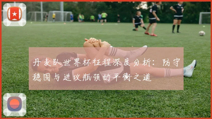 丹麦队世界杯征程深度分析：防守稳固与进攻瓶颈的平衡之道