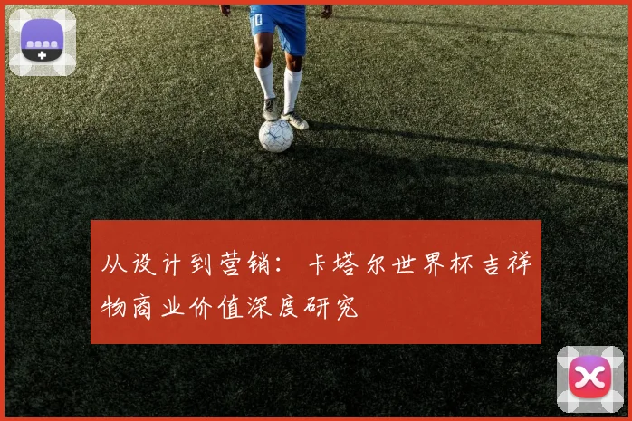 从设计到营销:卡塔尔世界杯吉祥物商业价值深度研究