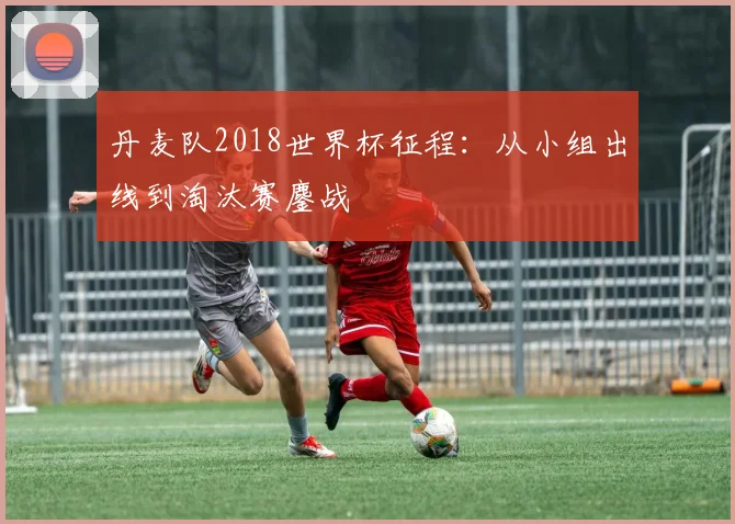 丹麦队2018世界杯征程:从小组出线到淘汰赛鏖战