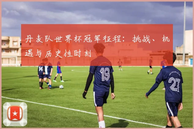 丹麦队世界杯冠军征程:挑战、机遇与历史性时刻