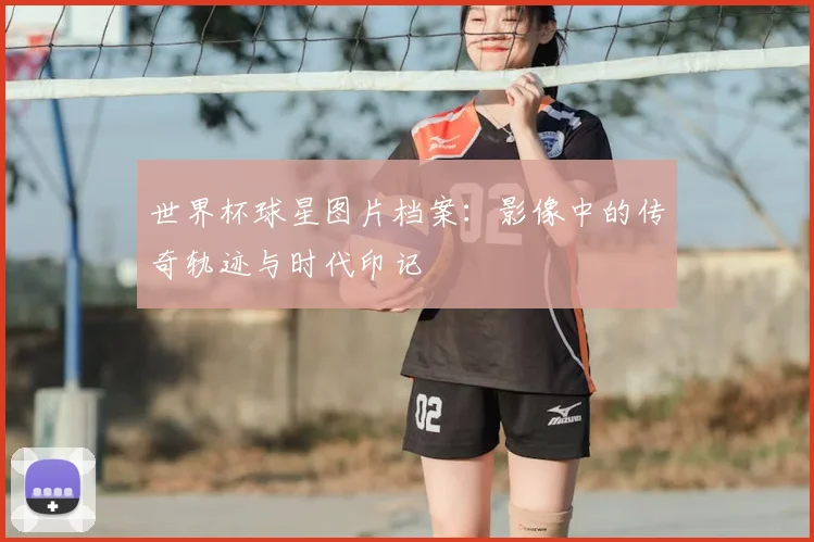 世界杯球星图片档案：影像中的传奇轨迹与时代印记