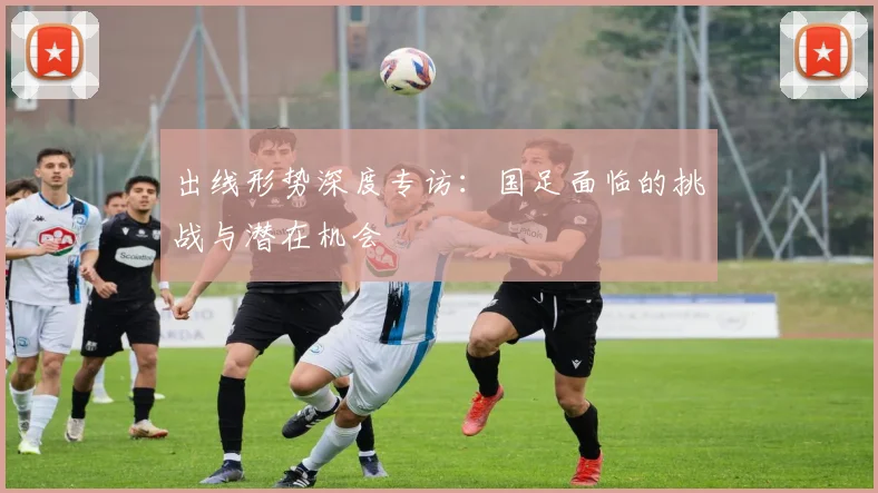 出线形势深度专访:国足面临的挑战与潜在机会
