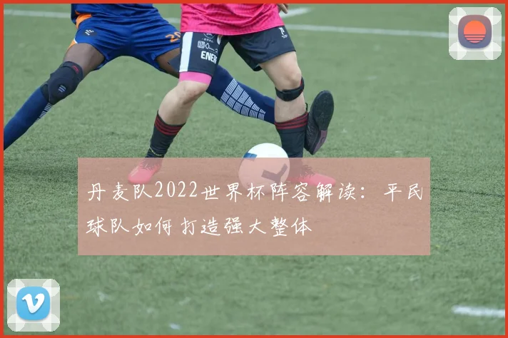 丹麦队2022世界杯阵容解读:平民球队如何打造强大整体