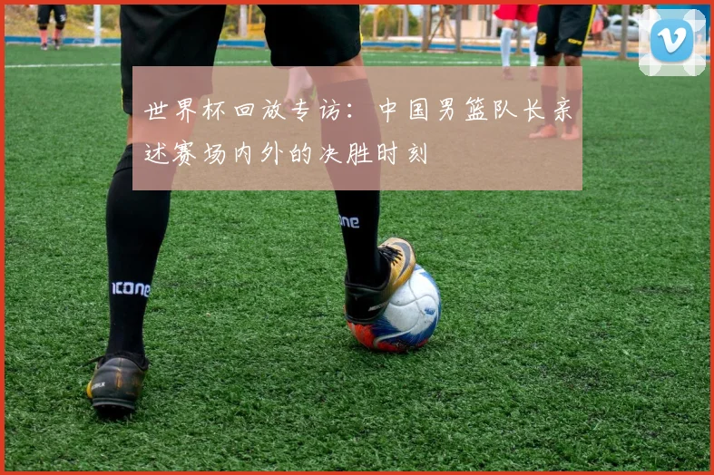 世界杯回放专访:中国男篮队长亲述赛场内外的决胜时刻