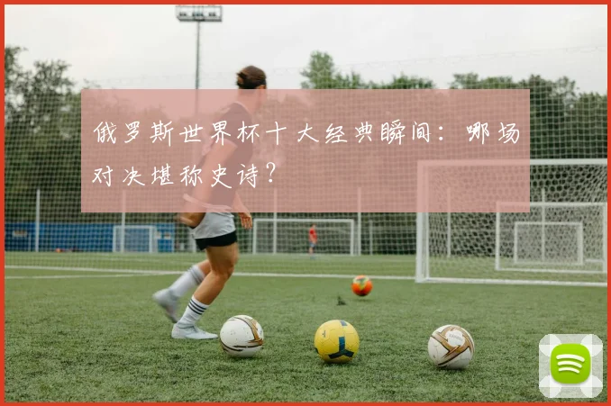 俄罗斯世界杯十大经典瞬间：哪场对决堪称史诗？