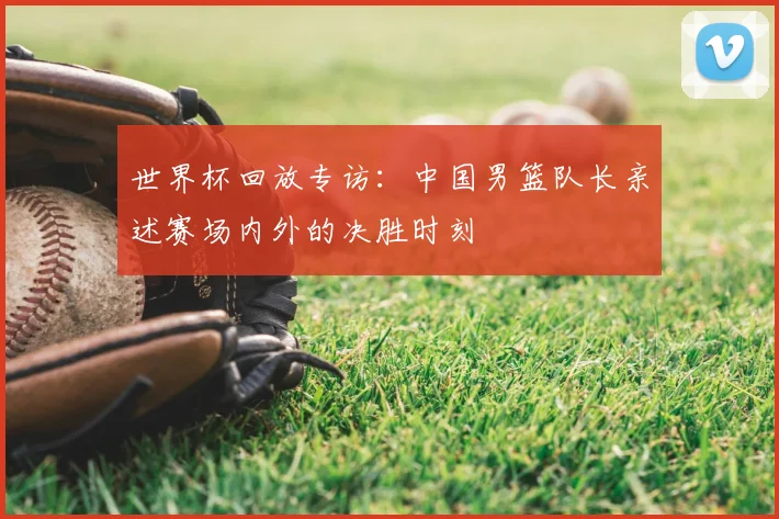 世界杯回放专访:中国男篮队长亲述赛场内外的决胜时刻