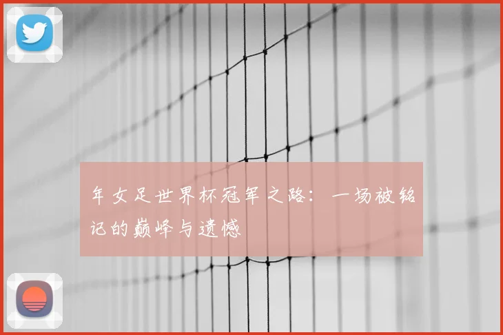 年女足世界杯冠军之路:一场被铭记的巅峰与遗憾